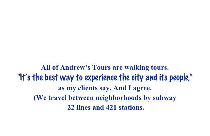 Hello. I’m Andrew and I lead walking tours of New York City
neighborhoods and sites.
I am an official guide
and a member of the Guide Association of New York City.  GANYC http://www.ganyc.org (Andrew Safkow)

All of Andrew’s Tours are walking tours. "It’s the best way to experience the city and its people,"
as my clients say. And I agree. 
(We travel between neighborhoods by subway
 22 lines and 421 stations. 
Certainly during your tour we will walk much less
than you will walk on your other days here in New York.